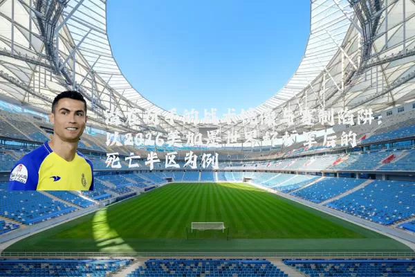 潜在对手的战术镜像与赛制陷阱:以2026美加墨世界杯扩军后的死亡半区为例