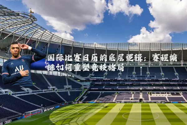 国际比赛日历的底层逻辑:赛程编排如何重塑竞技格局