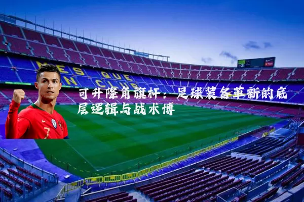 可升降角旗杆:足球装备革新的底层逻辑与战术博弈